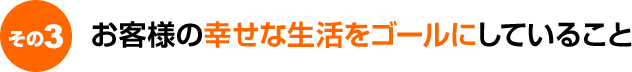 お客様の幸せな生活をゴールにしていること