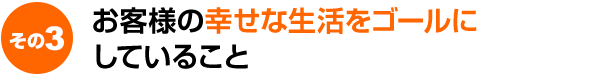 お客様の幸せな生活をゴールにしていること